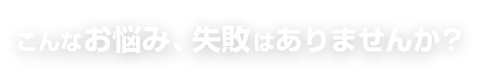 こんなお悩み、失敗はありませんか？