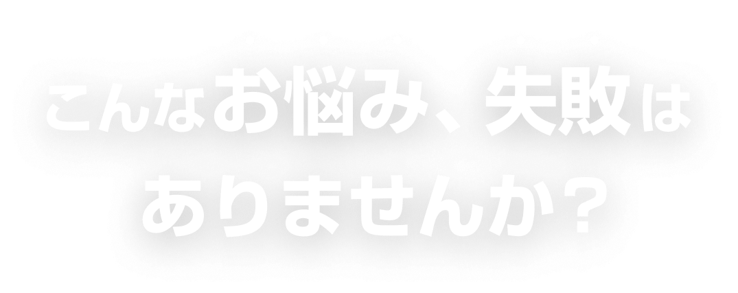 こんなお悩み、失敗はありませんか？